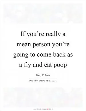 If you’re really a mean person you’re going to come back as a fly and eat poop Picture Quote #1