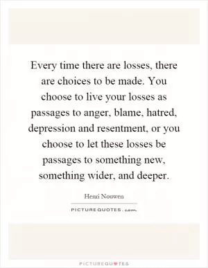 Every time there are losses, there are choices to be made. You choose to live your losses as passages to anger, blame, hatred, depression and resentment, or you choose to let these losses be passages to something new, something wider, and deeper Picture Quote #1