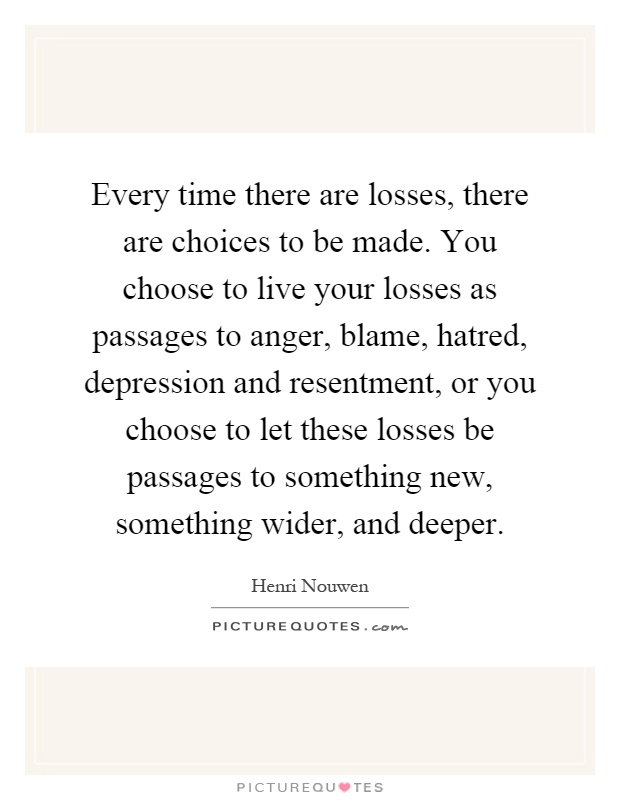 Every time there are losses, there are choices to be made. You choose to live your losses as passages to anger, blame, hatred, depression and resentment, or you choose to let these losses be passages to something new, something wider, and deeper Picture Quote #1