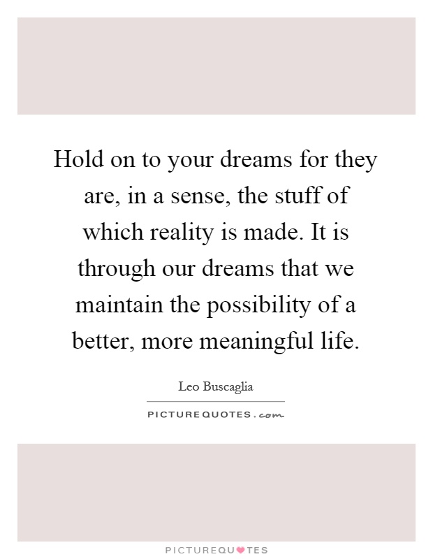 Hold on to your dreams for they are, in a sense, the stuff of which reality is made. It is through our dreams that we maintain the possibility of a better, more meaningful life Picture Quote #1