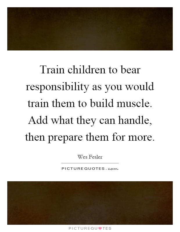 Train children to bear responsibility as you would train them to build muscle. Add what they can handle, then prepare them for more Picture Quote #1