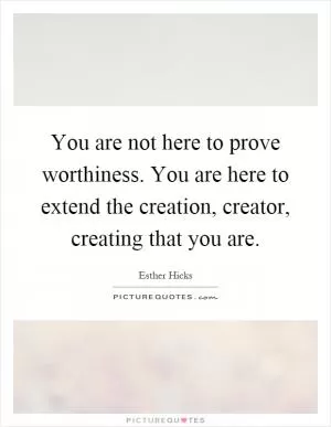 You are not here to prove worthiness. You are here to extend the creation, creator, creating that you are Picture Quote #1