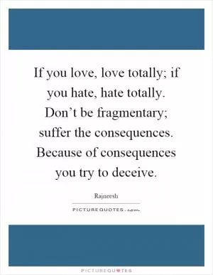 If you love, love totally; if you hate, hate totally. Don’t be fragmentary; suffer the consequences. Because of consequences you try to deceive Picture Quote #1