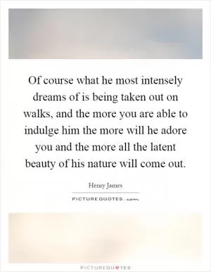 Of course what he most intensely dreams of is being taken out on walks, and the more you are able to indulge him the more will he adore you and the more all the latent beauty of his nature will come out Picture Quote #1