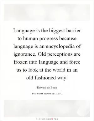 Language is the biggest barrier to human progress because language is an encyclopedia of ignorance. Old perceptions are frozen into language and force us to look at the world in an old fashioned way Picture Quote #1