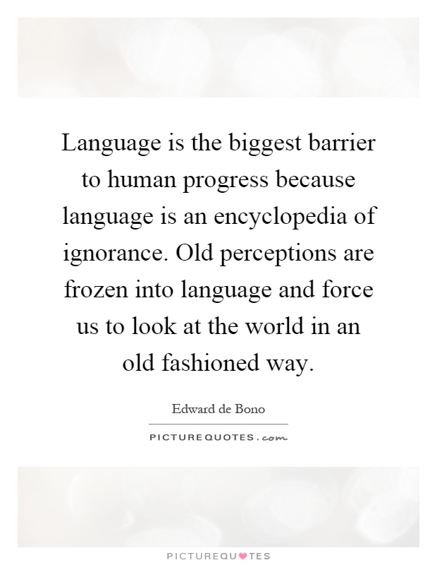 Language is the biggest barrier to human progress because language is an encyclopedia of ignorance. Old perceptions are frozen into language and force us to look at the world in an old fashioned way Picture Quote #1
