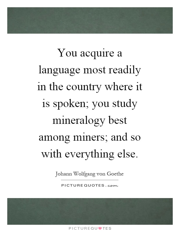 You acquire a language most readily in the country where it is spoken; you study mineralogy best among miners; and so with everything else Picture Quote #1