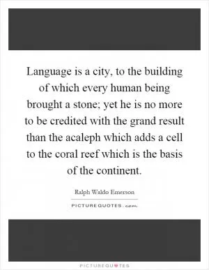 Language is a city, to the building of which every human being brought a stone; yet he is no more to be credited with the grand result than the acaleph which adds a cell to the coral reef which is the basis of the continent Picture Quote #1
