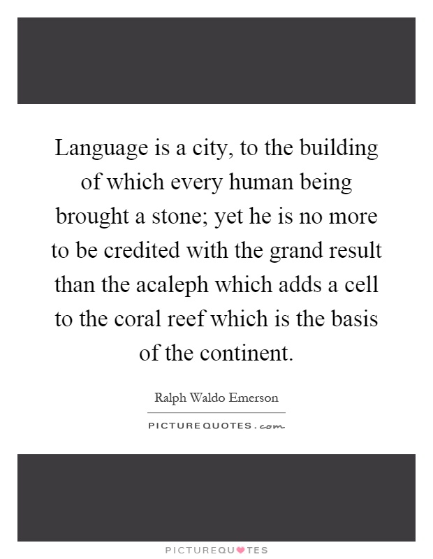 Language is a city, to the building of which every human being brought a stone; yet he is no more to be credited with the grand result than the acaleph which adds a cell to the coral reef which is the basis of the continent Picture Quote #1