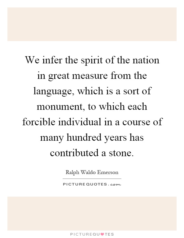 We infer the spirit of the nation in great measure from the language, which is a sort of monument, to which each forcible individual in a course of many hundred years has contributed a stone Picture Quote #1