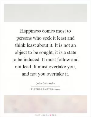 Happiness comes most to persons who seek it least and think least about it. It is not an object to be sought, it is a state to be induced. It must follow and not lead. It must overtake you, and not you overtake it Picture Quote #1