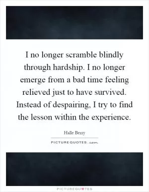 I no longer scramble blindly through hardship. I no longer emerge from a bad time feeling relieved just to have survived. Instead of despairing, I try to find the lesson within the experience Picture Quote #1