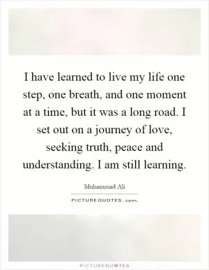 I have learned to live my life one step, one breath, and one moment at a time, but it was a long road. I set out on a journey of love, seeking truth, peace and understanding. I am still learning Picture Quote #1