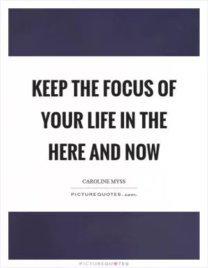Keep the focus of your life in the here and now Picture Quote #1