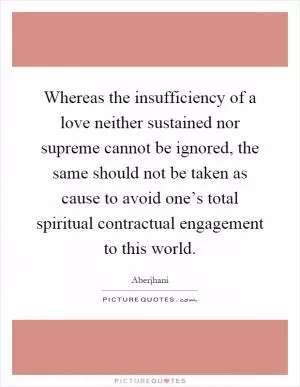 Whereas the insufficiency of a love neither sustained nor supreme cannot be ignored, the same should not be taken as cause to avoid one’s total spiritual contractual engagement to this world Picture Quote #1