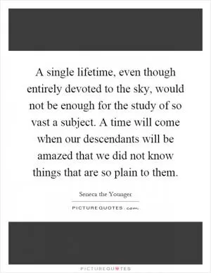 A single lifetime, even though entirely devoted to the sky, would not be enough for the study of so vast a subject. A time will come when our descendants will be amazed that we did not know things that are so plain to them Picture Quote #1