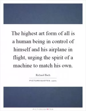 The highest art form of all is a human being in control of himself and his airplane in flight, urging the spirit of a machine to match his own Picture Quote #1
