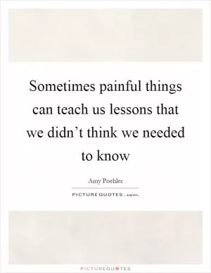 Sometimes painful things can teach us lessons that we didn’t think we needed to know Picture Quote #1