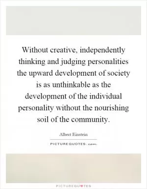 Without creative, independently thinking and judging personalities the upward development of society is as unthinkable as the development of the individual personality without the nourishing soil of the community Picture Quote #1