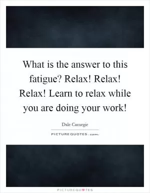 What is the answer to this fatigue? Relax! Relax! Relax! Learn to relax while you are doing your work! Picture Quote #1