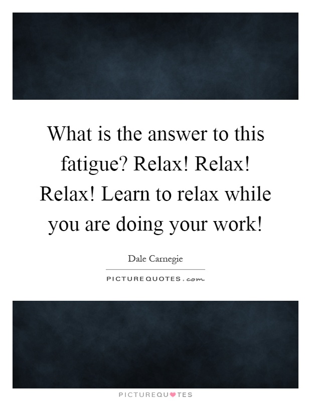 What is the answer to this fatigue? Relax! Relax! Relax! Learn to relax while you are doing your work! Picture Quote #1