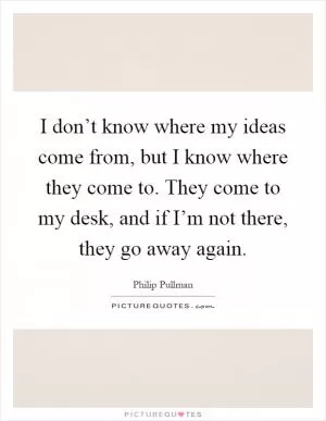 I don’t know where my ideas come from, but I know where they come to. They come to my desk, and if I’m not there, they go away again Picture Quote #1