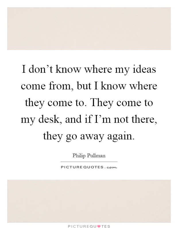 I don't know where my ideas come from, but I know where they come to. They come to my desk, and if I'm not there, they go away again Picture Quote #1
