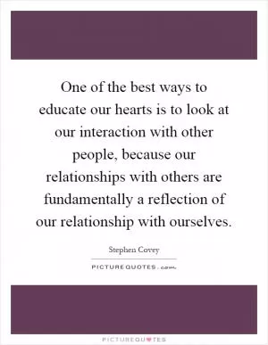 One of the best ways to educate our hearts is to look at our interaction with other people, because our relationships with others are fundamentally a reflection of our relationship with ourselves Picture Quote #1