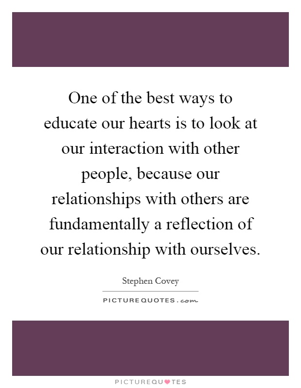 One of the best ways to educate our hearts is to look at our interaction with other people, because our relationships with others are fundamentally a reflection of our relationship with ourselves Picture Quote #1