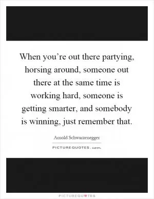 When you’re out there partying, horsing around, someone out there at the same time is working hard, someone is getting smarter, and somebody is winning, just remember that Picture Quote #1