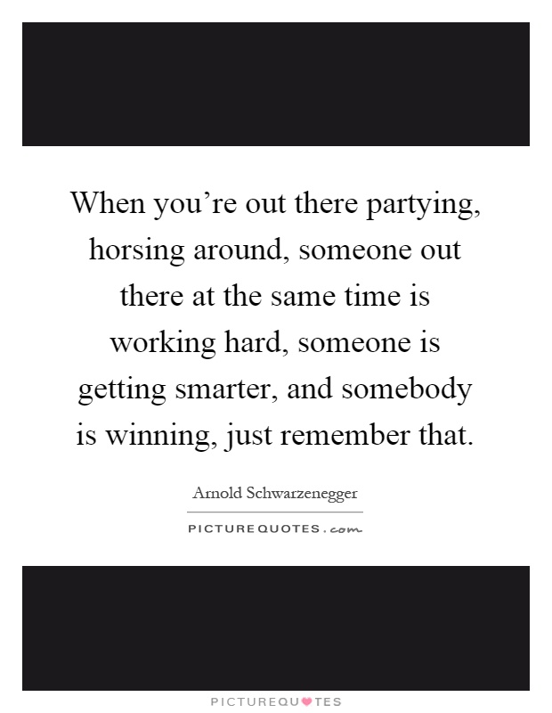 When you're out there partying, horsing around, someone out there at the same time is working hard, someone is getting smarter, and somebody is winning, just remember that Picture Quote #1