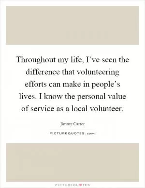 Throughout my life, I’ve seen the difference that volunteering efforts can make in people’s lives. I know the personal value of service as a local volunteer Picture Quote #1