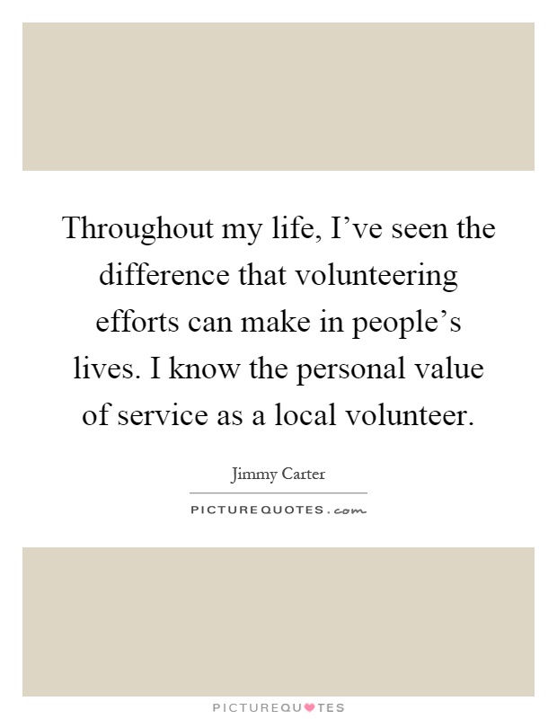 Throughout my life, I've seen the difference that volunteering efforts can make in people's lives. I know the personal value of service as a local volunteer Picture Quote #1