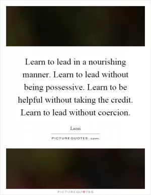 Learn to lead in a nourishing manner. Learn to lead without being possessive. Learn to be helpful without taking the credit. Learn to lead without coercion Picture Quote #1
