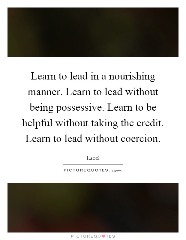 Learn to lead in a nourishing manner. Learn to lead without being possessive. Learn to be helpful without taking the credit. Learn to lead without coercion Picture Quote #1