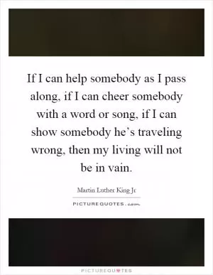 If I can help somebody as I pass along, if I can cheer somebody with a word or song, if I can show somebody he’s traveling wrong, then my living will not be in vain Picture Quote #1