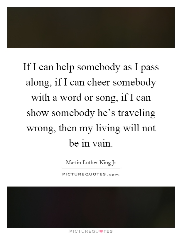 If I can help somebody as I pass along, if I can cheer somebody with a word or song, if I can show somebody he's traveling wrong, then my living will not be in vain Picture Quote #1