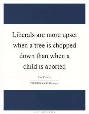 Liberals are more upset when a tree is chopped down than when a child is aborted Picture Quote #1