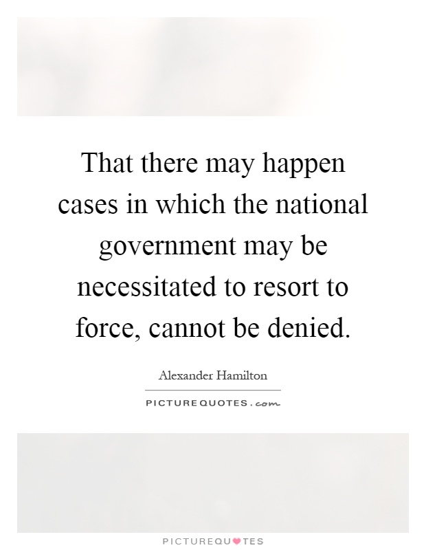 That there may happen cases in which the national government may be necessitated to resort to force, cannot be denied Picture Quote #1