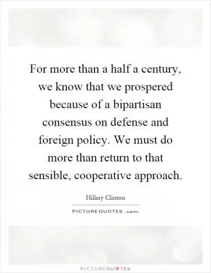 For more than a half a century, we know that we prospered because of a bipartisan consensus on defense and foreign policy. We must do more than return to that sensible, cooperative approach Picture Quote #1