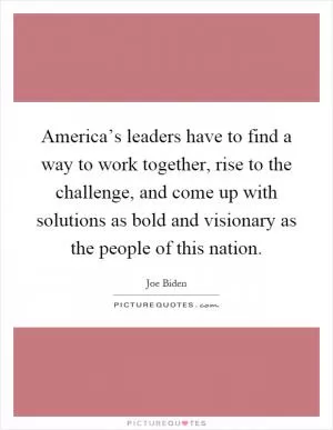 America’s leaders have to find a way to work together, rise to the challenge, and come up with solutions as bold and visionary as the people of this nation Picture Quote #1