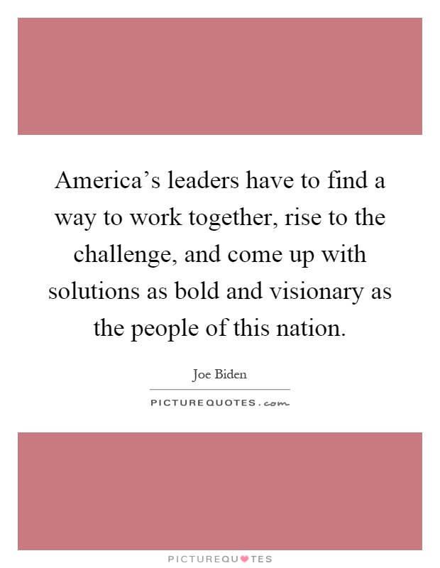 America's leaders have to find a way to work together, rise to the challenge, and come up with solutions as bold and visionary as the people of this nation Picture Quote #1
