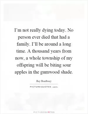 I’m not really dying today. No person ever died that had a family. I’ll be around a long time. A thousand years from now, a whole township of my offspring will be biting sour apples in the gumwood shade Picture Quote #1