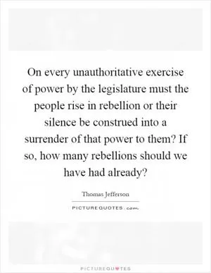 On every unauthoritative exercise of power by the legislature must the people rise in rebellion or their silence be construed into a surrender of that power to them? If so, how many rebellions should we have had already? Picture Quote #1