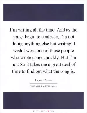 I’m writing all the time. And as the songs begin to coalesce, I’m not doing anything else but writing. I wish I were one of those people who wrote songs quickly. But I’m not. So it takes me a great deal of time to find out what the song is Picture Quote #1