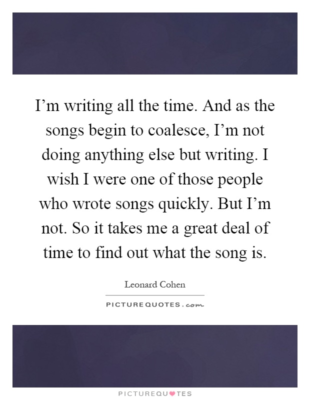 I'm writing all the time. And as the songs begin to coalesce, I'm not doing anything else but writing. I wish I were one of those people who wrote songs quickly. But I'm not. So it takes me a great deal of time to find out what the song is Picture Quote #1