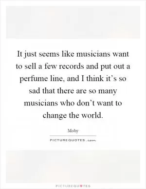 It just seems like musicians want to sell a few records and put out a perfume line, and I think it’s so sad that there are so many musicians who don’t want to change the world Picture Quote #1