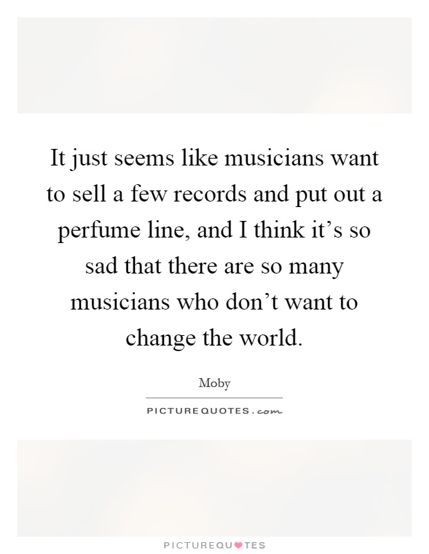 It just seems like musicians want to sell a few records and put out a perfume line, and I think it's so sad that there are so many musicians who don't want to change the world Picture Quote #1
