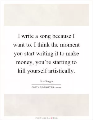 I write a song because I want to. I think the moment you start writing it to make money, you’re starting to kill yourself artistically Picture Quote #1