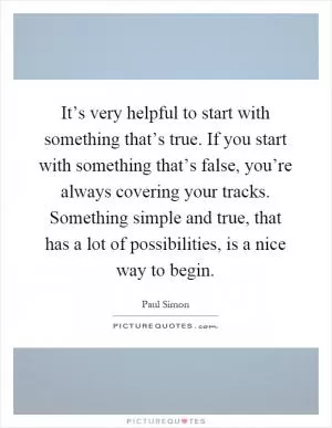 It’s very helpful to start with something that’s true. If you start with something that’s false, you’re always covering your tracks. Something simple and true, that has a lot of possibilities, is a nice way to begin Picture Quote #1